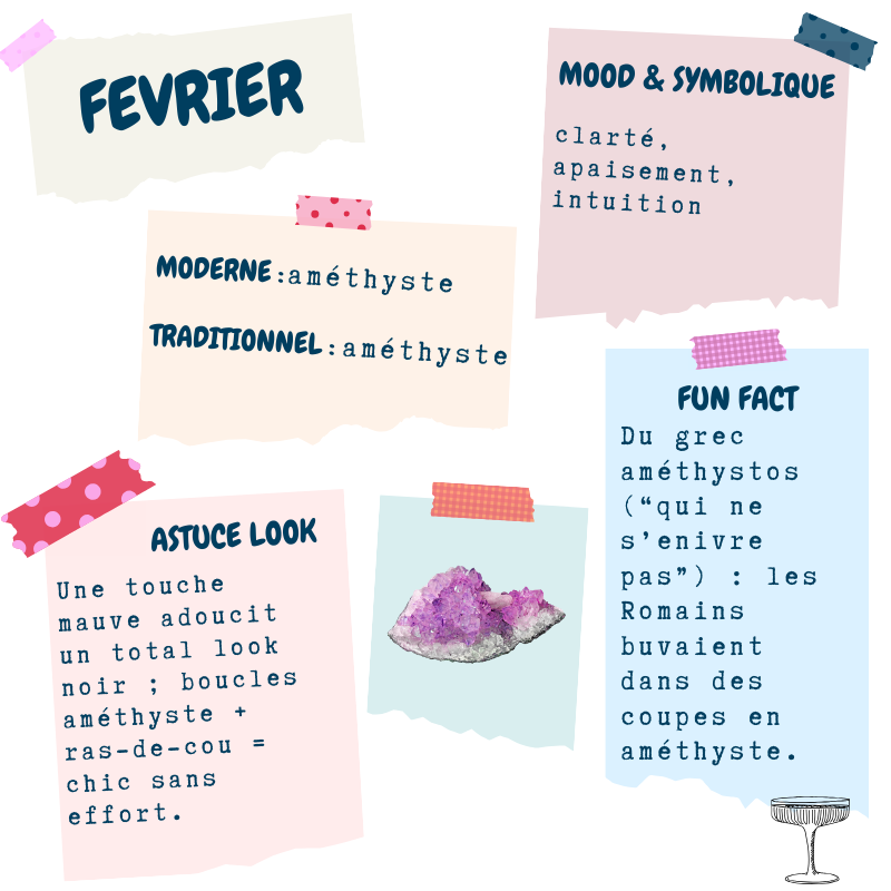 Février - améthyste : pierre moderne et traditionnelle ; mood : clarté, apaisement, intuition ; astuce look : une touche violette adoucit un look noir ; fun fact : du grec “améthystos”, « qui ne s’enivre pas »